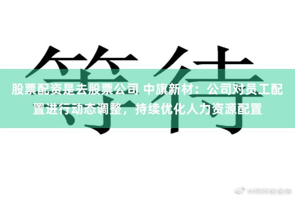 股票配资是去股票公司 中旗新材：公司对员工配置进行动态调整，持续优化人力资源配置