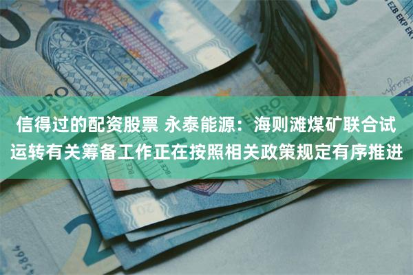 信得过的配资股票 永泰能源：海则滩煤矿联合试运转有关筹备工作正在按照相关政策规定有序推进