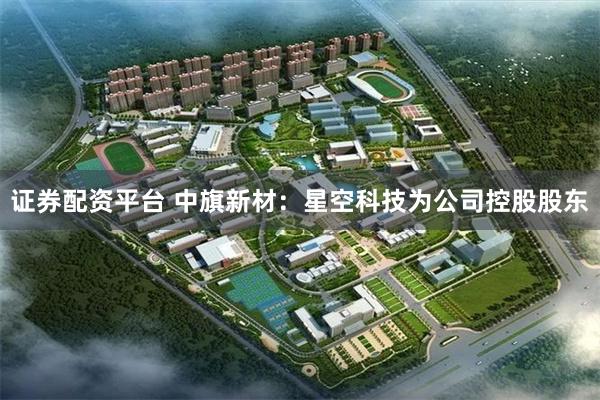 证券配资平台 中旗新材：星空科技为公司控股股东