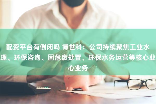 配资平台有倒闭吗 博世科：公司持续聚焦工业水处理、环保咨询、固危废处置、环保水务运营等核心业务