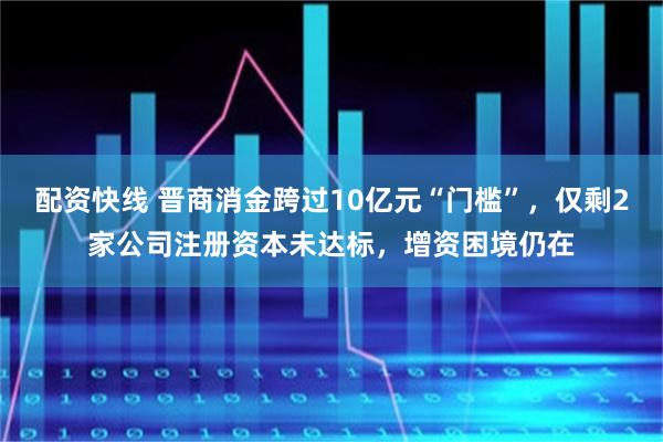 配资快线 晋商消金跨过10亿元“门槛”，仅剩2家公司注册资本未达标，增资困境仍在