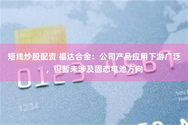 短线炒股配资 福达合金：公司产品应用下游广泛，但暂未涉及固态电池方向