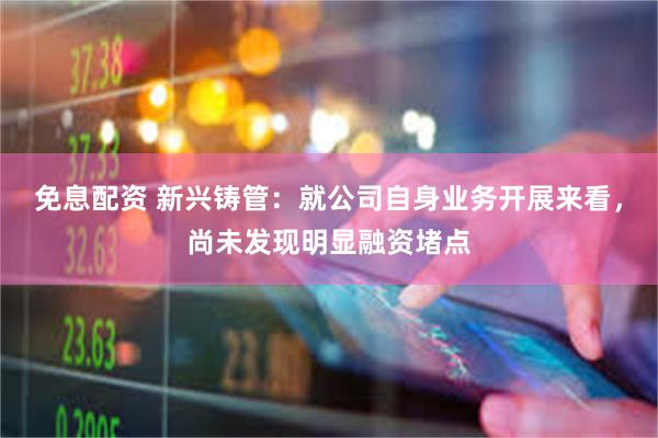 免息配资 新兴铸管：就公司自身业务开展来看，尚未发现明显融资堵点