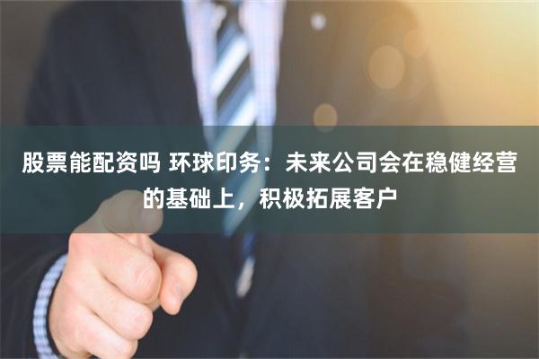 股票能配资吗 环球印务：未来公司会在稳健经营的基础上，积极拓展客户