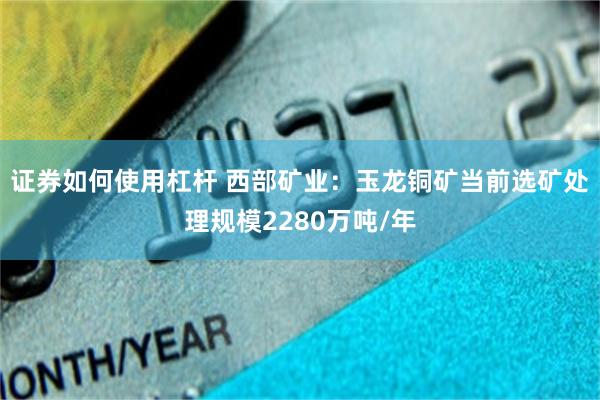 证券如何使用杠杆 西部矿业：玉龙铜矿当前选矿处理规模2280万吨/年