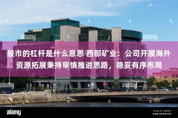 股市的杠杆是什么意思 西部矿业：公司开展海外资源拓展秉持审慎推进思路，稳妥有序布局