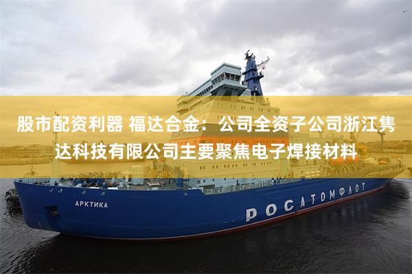 股市配资利器 福达合金：公司全资子公司浙江隽达科技有限公司主要聚焦电子焊接材料