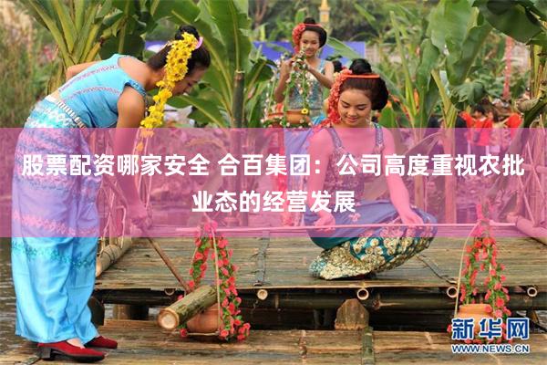 股票配资哪家安全 合百集团：公司高度重视农批业态的经营发展