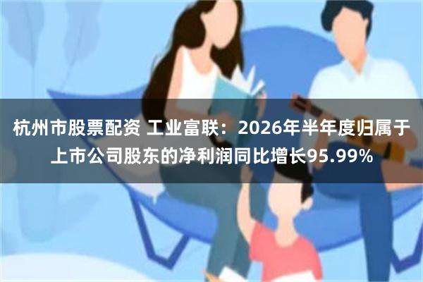 杭州市股票配资 工业富联：2026年半年度归属于上市公司股东的净利润同比增长95.99%
