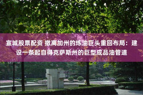 宣城股票配资 撤离加州的炼油巨头重回布局：建设一条起自得克萨斯州的巨型成品油管道