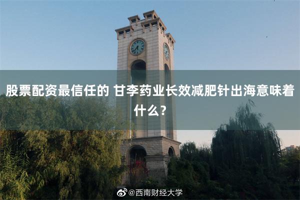 股票配资最信任的 甘李药业长效减肥针出海意味着什么？