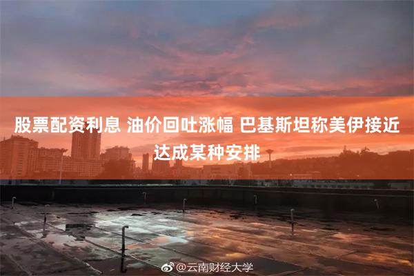 股票配资利息 油价回吐涨幅 巴基斯坦称美伊接近达成某种安排