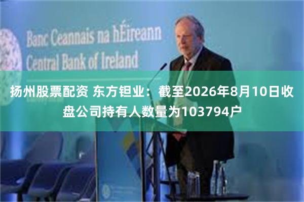 扬州股票配资 东方钽业：截至2026年8月10日收盘公司持有人数量为103794户