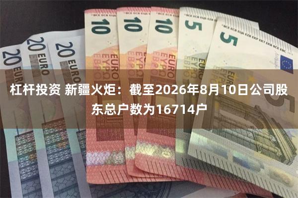 杠杆投资 新疆火炬：截至2026年8月10日公司股东总户数为16714户