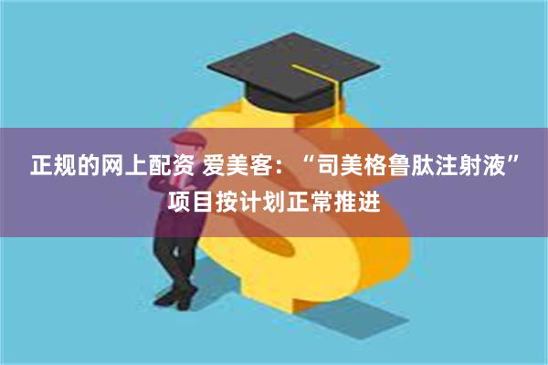 正规的网上配资 爱美客：“司美格鲁肽注射液”项目按计划正常推进