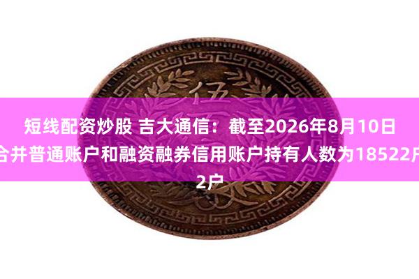 短线配资炒股 吉大通信：截至2026年8月10日合并普通账户和融资融券信用账户持有人数为18522户