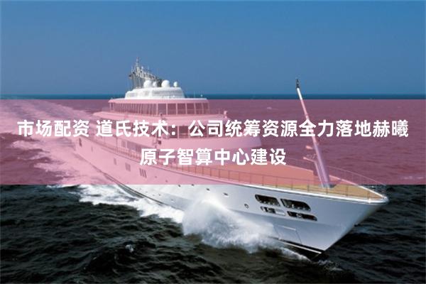 市场配资 道氏技术：公司统筹资源全力落地赫曦原子智算中心建设