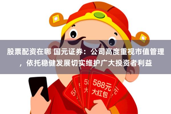 股票配资在哪 国元证券：公司高度重视市值管理，依托稳健发展切实维护广大投资者利益