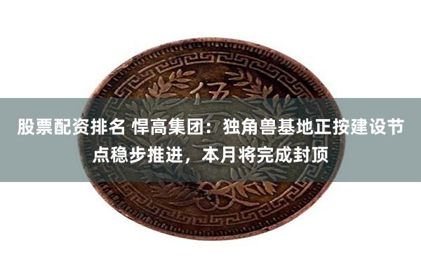 股票配资排名 悍高集团：独角兽基地正按建设节点稳步推进，本月将完成封顶
