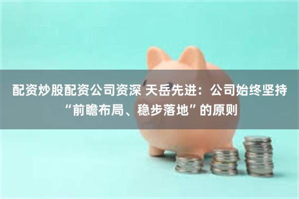 配资炒股配资公司资深 天岳先进：公司始终坚持“前瞻布局、稳步落地”的原则