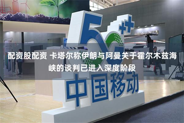 配资股配资 卡塔尔称伊朗与阿曼关于霍尔木兹海峡的谈判已进入深度阶段