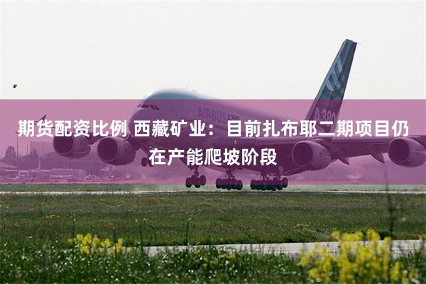 期货配资比例 西藏矿业：目前扎布耶二期项目仍在产能爬坡阶段