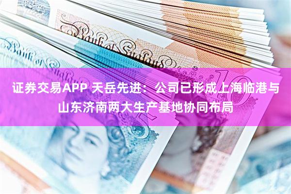 证券交易APP 天岳先进：公司已形成上海临港与山东济南两大生产基地协同布局