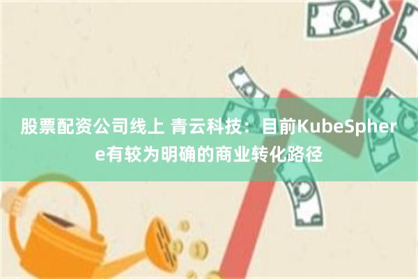 股票配资公司线上 青云科技：目前KubeSphere有较为明确的商业转化路径