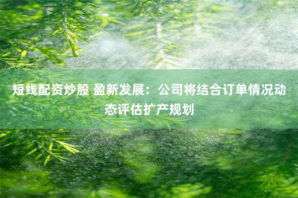 短线配资炒股 盈新发展：公司将结合订单情况动态评估扩产规划
