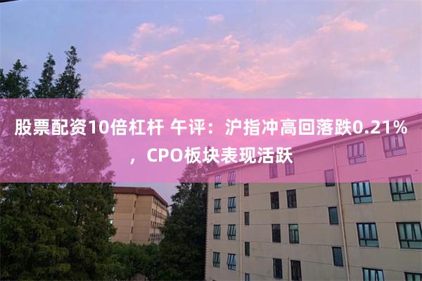 股票配资10倍杠杆 午评：沪指冲高回落跌0.21%，CPO板块表现活跃