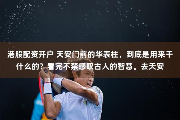 港股配资开户 天安门前的华表柱，到底是用来干什么的？看完不禁感叹古人的智慧。去天安