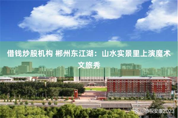 借钱炒股机构 郴州东江湖：山水实景里上演魔术文旅秀