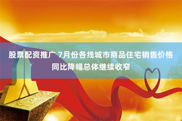 股票配资推广 7月份各线城市商品住宅销售价格同比降幅总体继续收窄