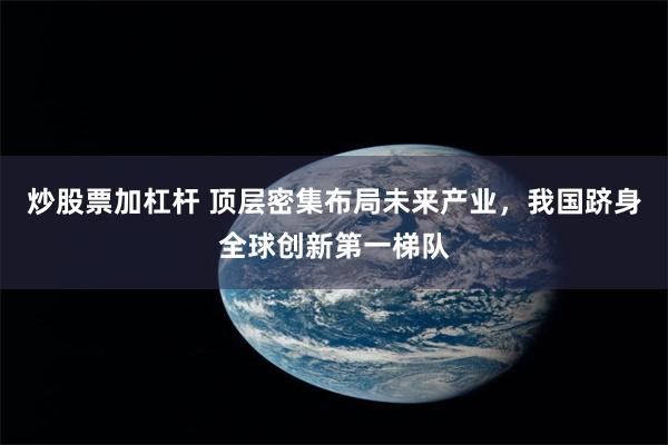 炒股票加杠杆 顶层密集布局未来产业，我国跻身全球创新第一梯队