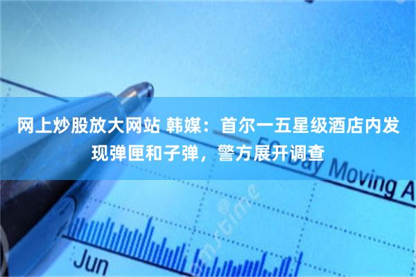 网上炒股放大网站 韩媒：首尔一五星级酒店内发现弹匣和子弹，警方展开调查