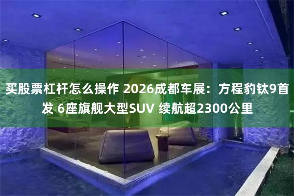 买股票杠杆怎么操作 2026成都车展：方程豹钛9首发 6座旗舰大型SUV 续航超2300公里