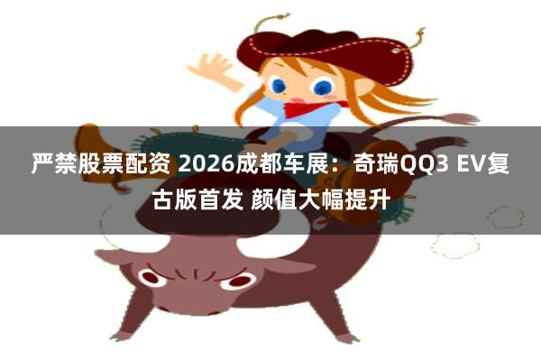 严禁股票配资 2026成都车展：奇瑞QQ3 EV复古版首发 颜值大幅提升