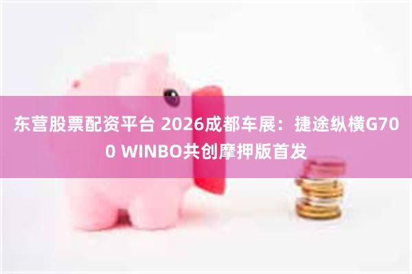东营股票配资平台 2026成都车展：捷途纵横G700 WINBO共创摩押版首发