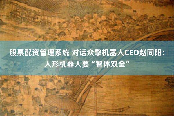 股票配资管理系统 对话众擎机器人CEO赵同阳：人形机器人要“智体双全”
