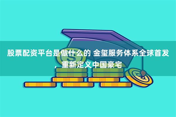 股票配资平台是做什么的 金玺服务体系全球首发，重新定义中国豪宅