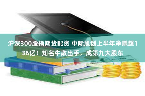 沪深300股指期货配资 中际旭创上半年净赚超136亿！知名牛散出手，成第九大股东