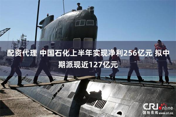 配资代理 中国石化上半年实现净利256亿元 拟中期派现近127亿元