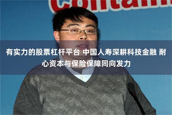 有实力的股票杠杆平台 中国人寿深耕科技金融 耐心资本与保险保障同向发力