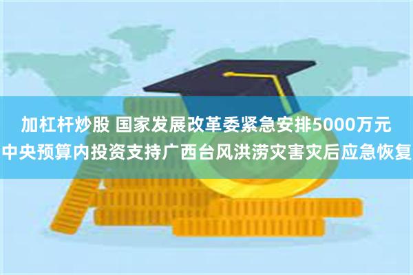 加杠杆炒股 国家发展改革委紧急安排5000万元中央预算内投资支持广西台风洪涝灾害灾后应急恢复