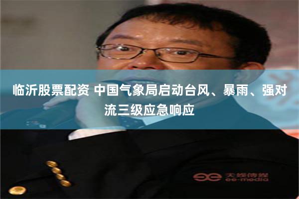 临沂股票配资 中国气象局启动台风、暴雨、强对流三级应急响应
