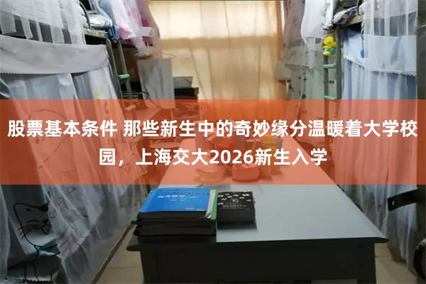 股票基本条件 那些新生中的奇妙缘分温暖着大学校园，上海交大2026新生入学