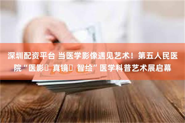 深圳配资平台 当医学影像遇见艺术！第五人民医院“医影・真镜・智绘”医学科普艺术展启幕