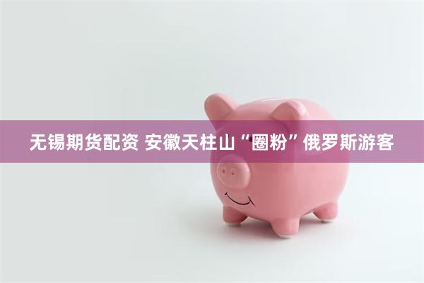 无锡期货配资 安徽天柱山“圈粉”俄罗斯游客