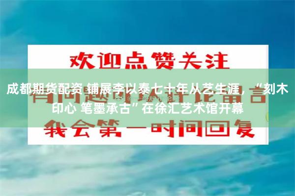 成都期货配资 铺展李以泰七十年从艺生涯,“刻木印心 笔墨承古”在徐汇艺术馆开幕
