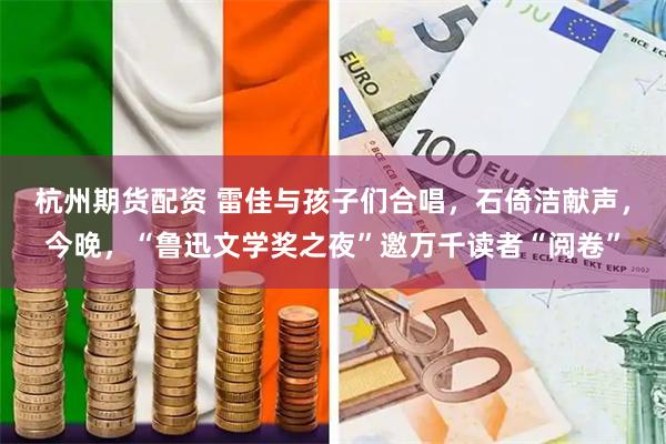 杭州期货配资 雷佳与孩子们合唱，石倚洁献声，今晚，“鲁迅文学奖之夜”邀万千读者“阅卷”